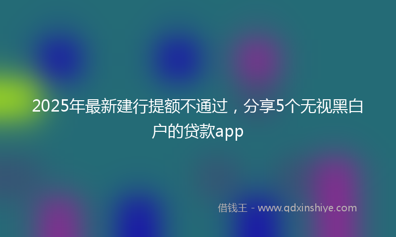 2025年最新建行提额不通过，分享5个无视黑白户的贷款app
