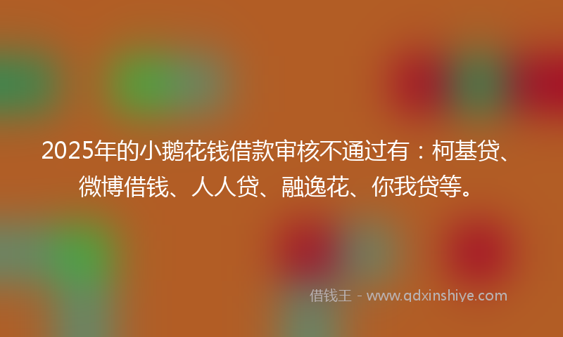 2025年的小鹅花钱借款审核不通过有：柯基贷、微博借钱、人人贷、融逸花、你我贷等。