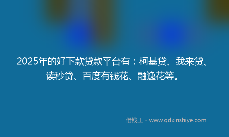 2025年的好下款贷款平台有：柯基贷、我来贷、读秒贷、百度有钱花、融逸花等。