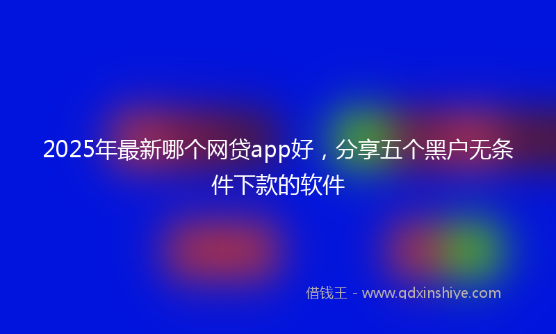 2025年最新哪个网贷app好，分享五个黑户无条件下款的软件