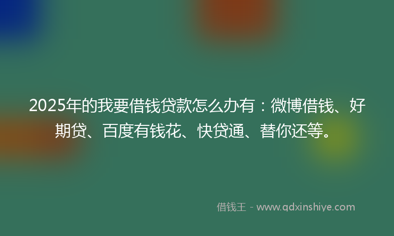 2025年的我要借钱贷款怎么办有：微博借钱、好期贷、百度有钱花、快贷通、替你还等。
