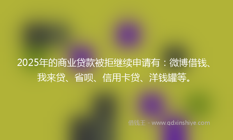 2025年的商业贷款被拒继续申请有：微博借钱、我来贷、省呗、信用卡贷、洋钱罐等。