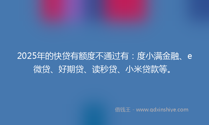 2025年的快贷有额度不通过有：度小满金融、e微贷、好期贷、读秒贷、小米贷款等。