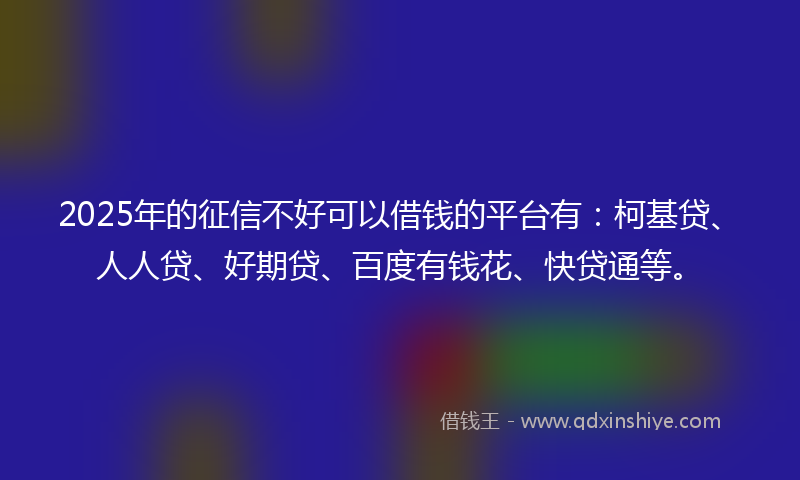 2025年的征信不好可以借钱的平台有：柯基贷、人人贷、好期贷、百度有钱花、快贷通等。