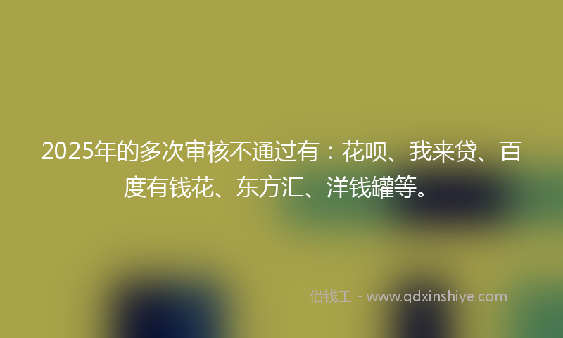 2025年的多次审核不通过有：花呗、我来贷、百度有钱花、东方汇、洋钱罐等。