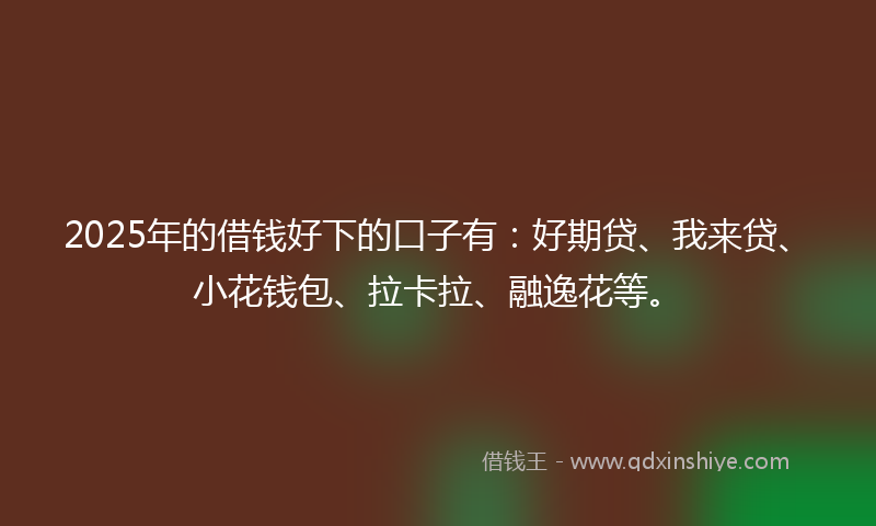 2025年的借钱好下的口子有：好期贷、我来贷、小花钱包、拉卡拉、融逸花等。