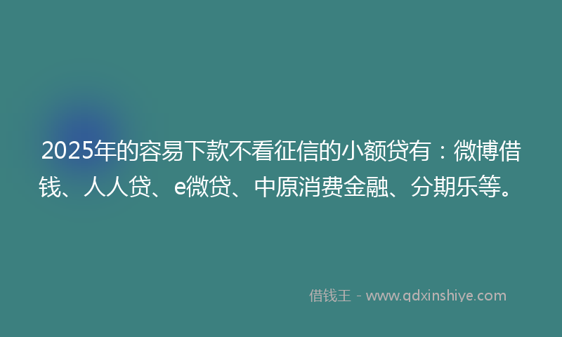 2025年的容易下款不看征信的小额贷有：微博借钱、人人贷、e微贷、中原消费金融、分期乐等。