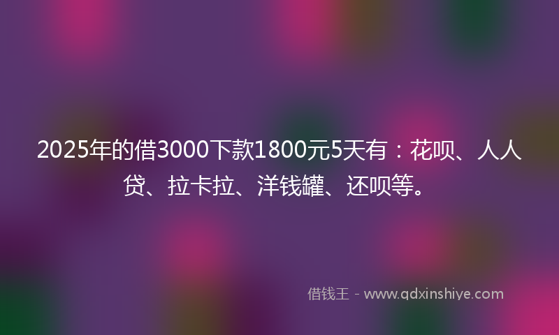 2025年的借3000下款1800元5天有：花呗、人人贷、拉卡拉、洋钱罐、还呗等。