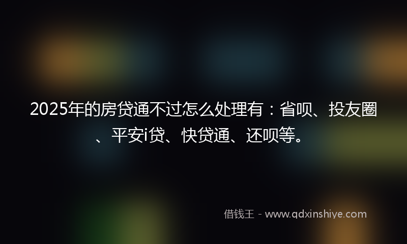 2025年的房贷通不过怎么处理有：省呗、投友圈、平安i贷、快贷通、还呗等。
