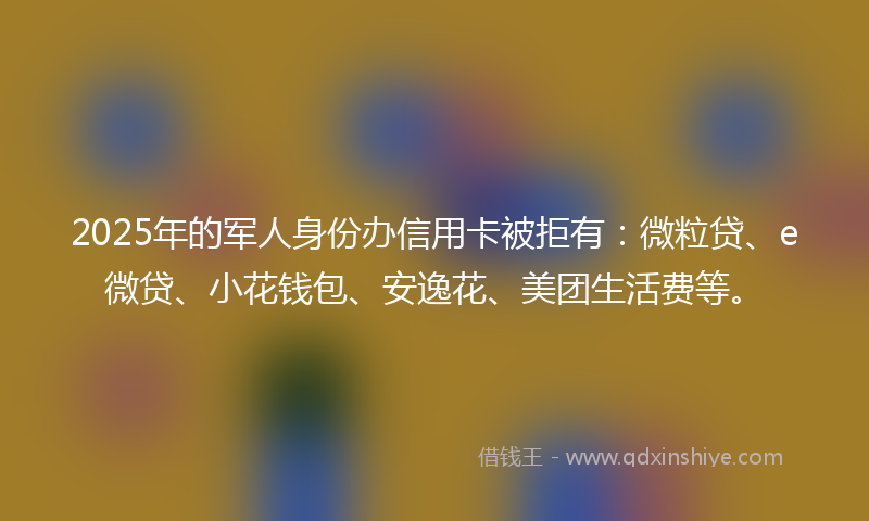 2025年的军人身份办信用卡被拒有：微粒贷、e微贷、小花钱包、安逸花、美团生活费等。
