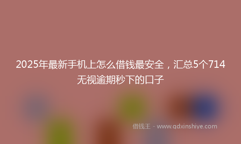 2025年最新手机上怎么借钱最安全，汇总5个714无视逾期秒下的口子