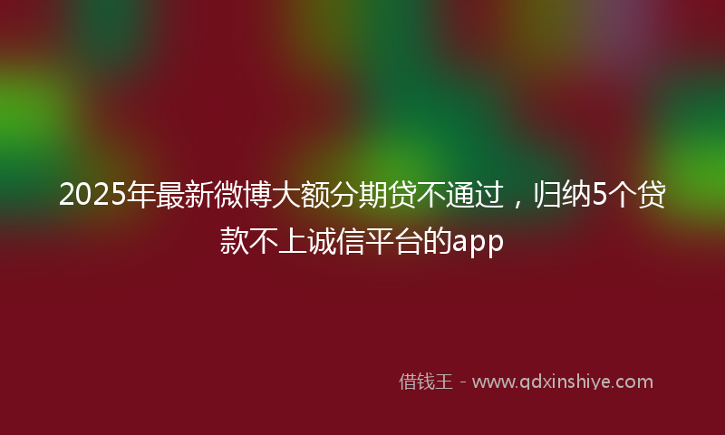 2025年最新微博大额分期贷不通过，归纳5个贷款不上诚信平台的app