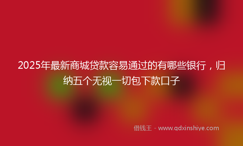 2025年最新商城贷款容易通过的有哪些银行，归纳五个无视一切包下款口子