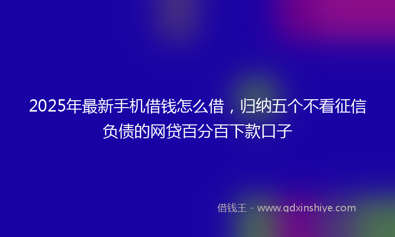 2025年最新手机借钱怎么借，归纳五个不看征信负债的网贷百分百下款口子