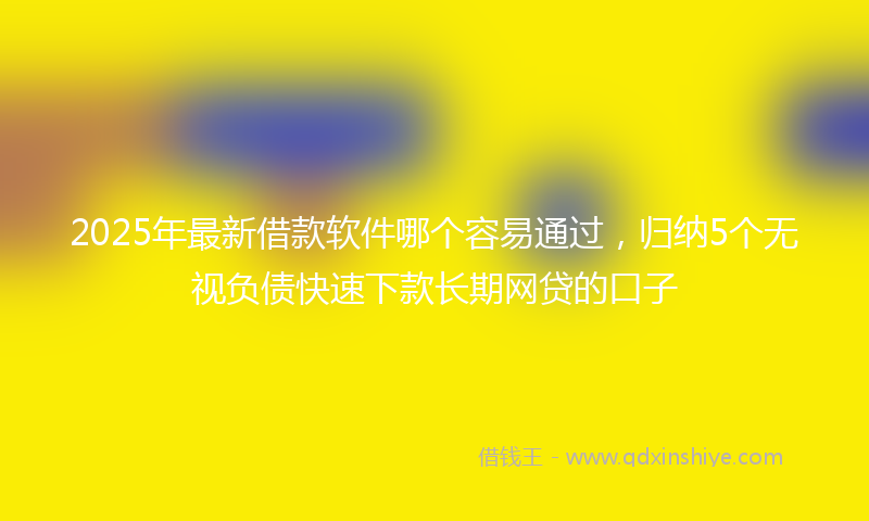 2025年最新借款软件哪个容易通过，归纳5个无视负债快速下款长期网贷的口子