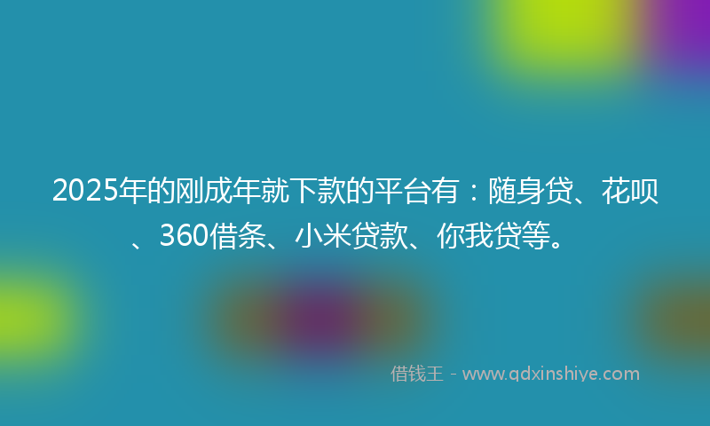 2025年的刚成年就下款的平台有：随身贷、花呗、360借条、小米贷款、你我贷等。