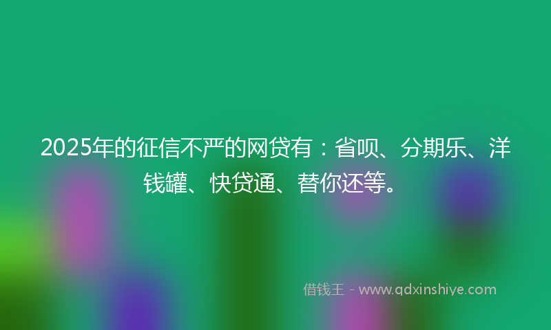 2025年的征信不严的网贷有：省呗、分期乐、洋钱罐、快贷通、替你还等。