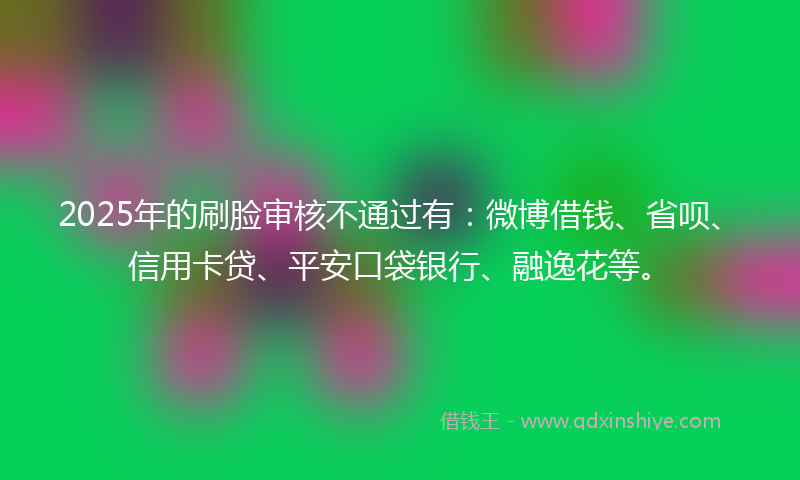 2025年的刷脸审核不通过有：微博借钱、省呗、信用卡贷、平安口袋银行、融逸花等。