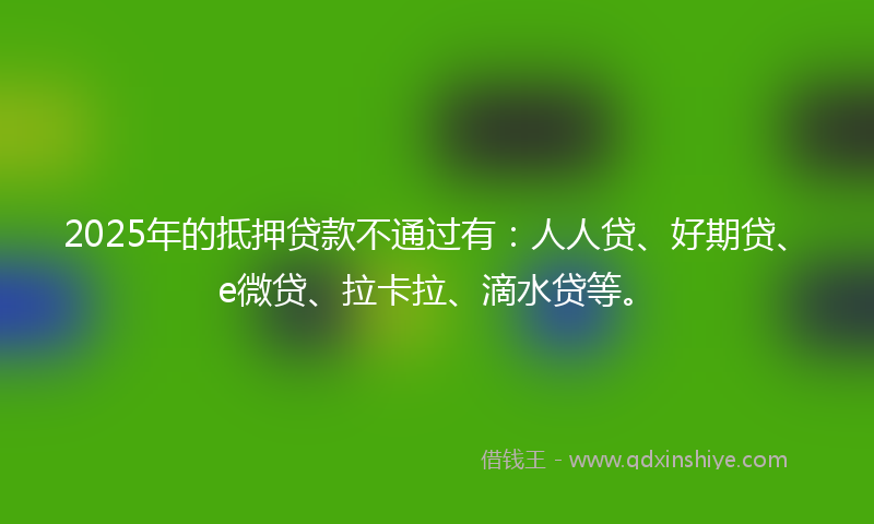 2025年的抵押贷款不通过有：人人贷、好期贷、e微贷、拉卡拉、滴水贷等。