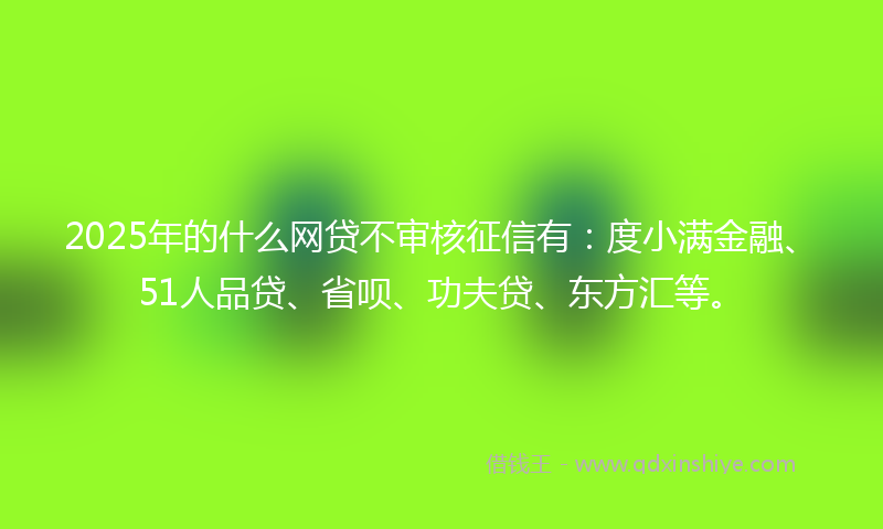 2025年的什么网贷不审核征信有：度小满金融、51人品贷、省呗、功夫贷、东方汇等。