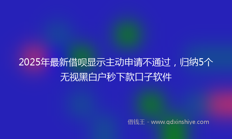 2025年最新借呗显示主动申请不通过，归纳5个无视黑白户秒下款口子软件