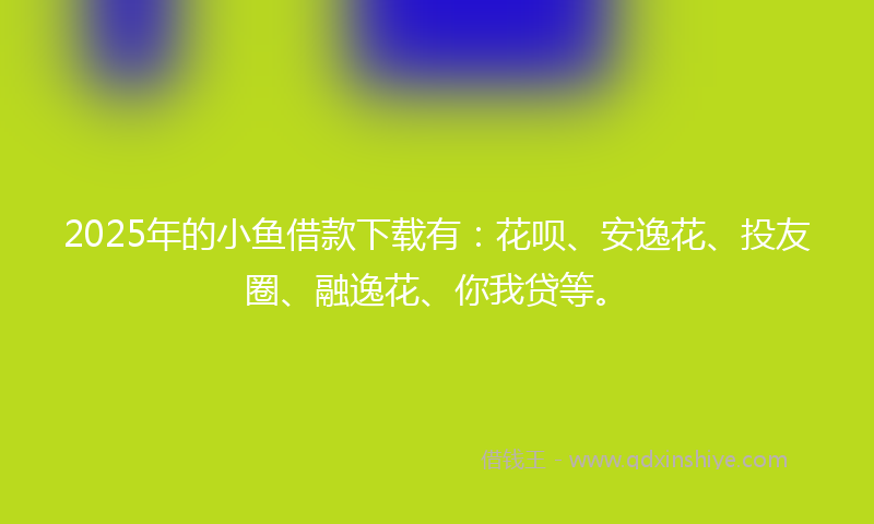 2025年的小鱼借款下载有：花呗、安逸花、投友圈、融逸花、你我贷等。