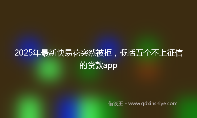 2025年最新快易花突然被拒，概括五个不上征信的贷款app