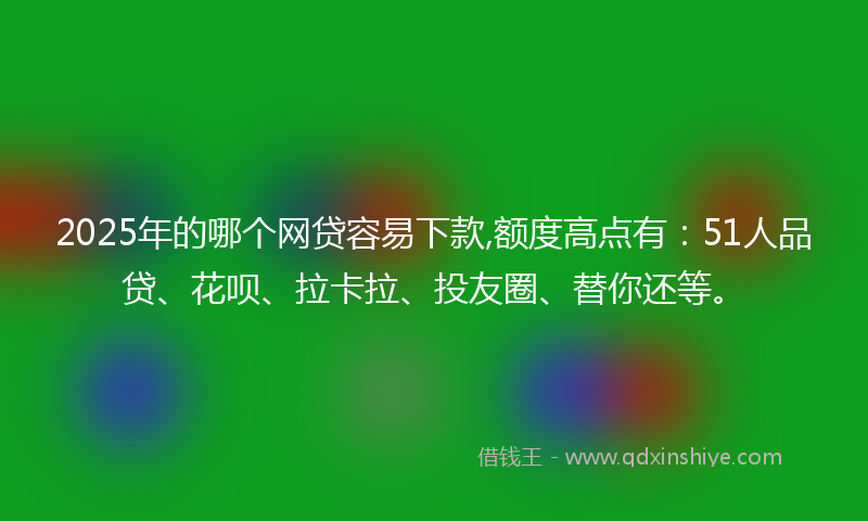 2025年的哪个网贷容易下款,额度高点有：51人品贷、花呗、拉卡拉、投友圈、替你还等。