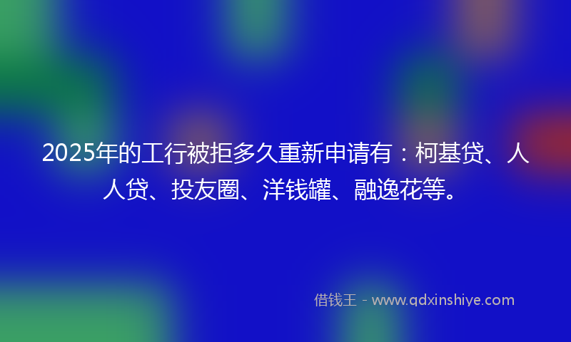 2025年的工行被拒多久重新申请有：柯基贷、人人贷、投友圈、洋钱罐、融逸花等。