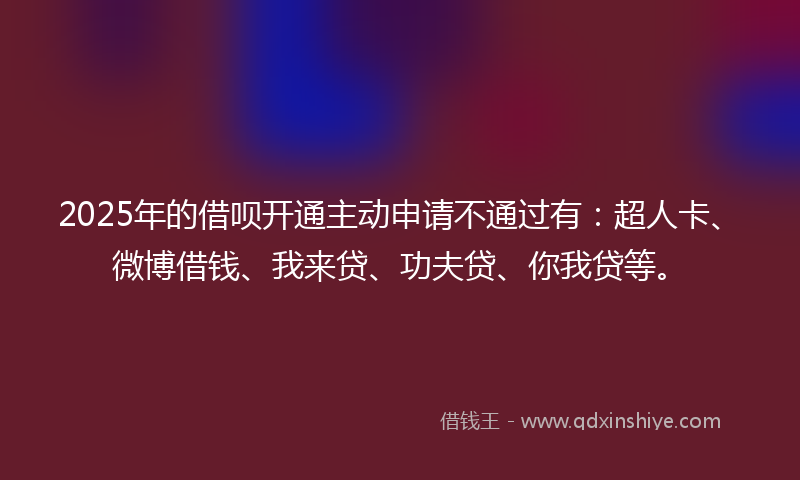 2025年的借呗开通主动申请不通过有：超人卡、微博借钱、我来贷、功夫贷、你我贷等。