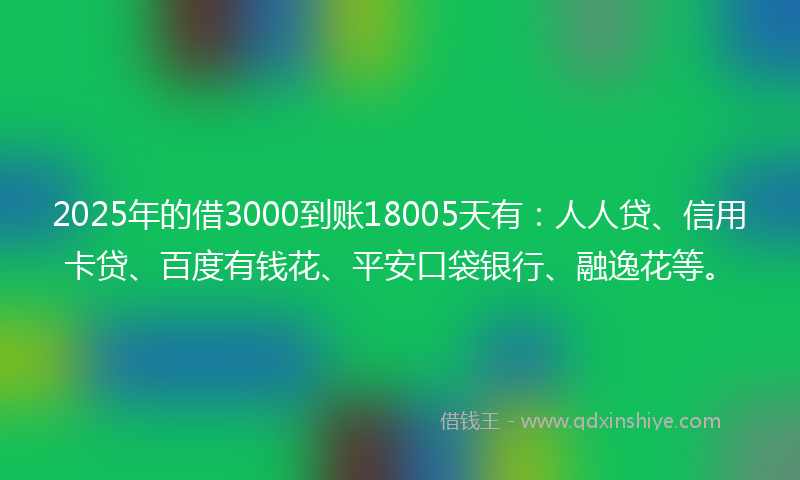 2025年的借3000到账18005天有：人人贷、信用卡贷、百度有钱花、平安口袋银行、融逸花等。