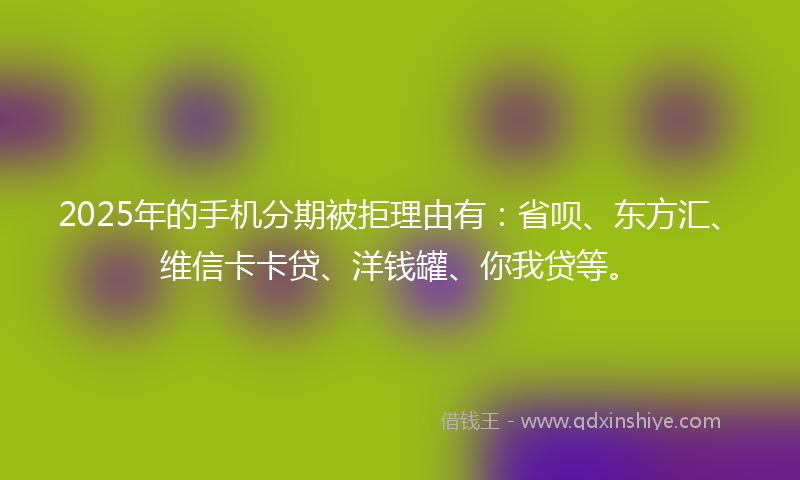 2025年的手机分期被拒理由有：省呗、东方汇、维信卡卡贷、洋钱罐、你我贷等。