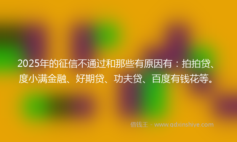 2025年的征信不通过和那些有原因有：拍拍贷、度小满金融、好期贷、功夫贷、百度有钱花等。