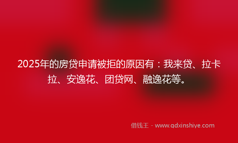2025年的房贷申请被拒的原因有：我来贷、拉卡拉、安逸花、团贷网、融逸花等。