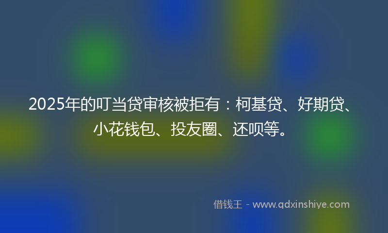 2025年的叮当贷审核被拒有：柯基贷、好期贷、小花钱包、投友圈、还呗等。