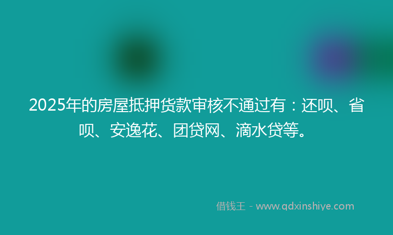 2025年的房屋抵押货款审核不通过有：还呗、省呗、安逸花、团贷网、滴水贷等。