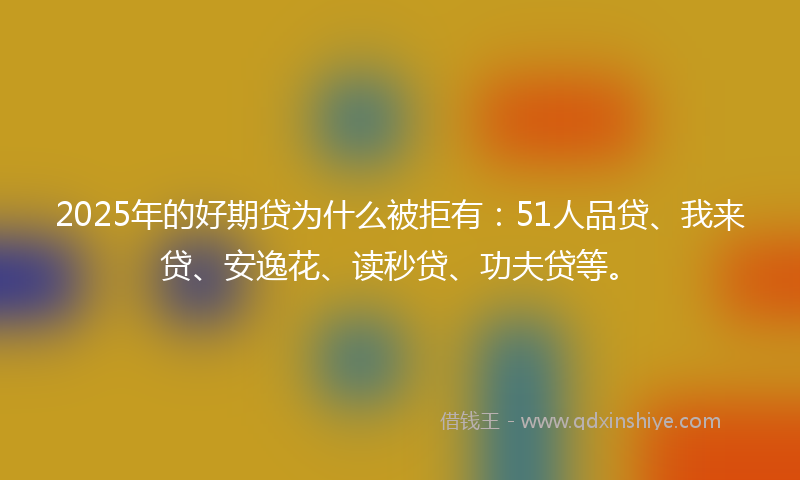 2025年的好期贷为什么被拒有：51人品贷、我来贷、安逸花、读秒贷、功夫贷等。