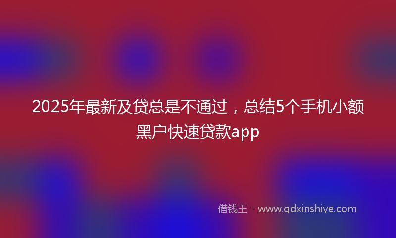 2025年最新及贷总是不通过，总结5个手机小额黑户快速贷款app