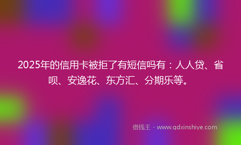 2025年的信用卡被拒了有短信吗有：人人贷、省呗、安逸花、东方汇、分期乐等。