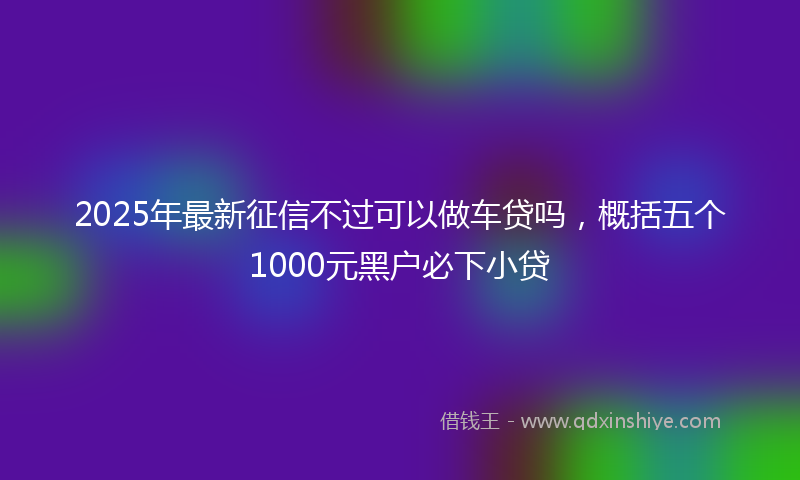 2025年最新征信不过可以做车贷吗，概括五个1000元黑户必下小贷