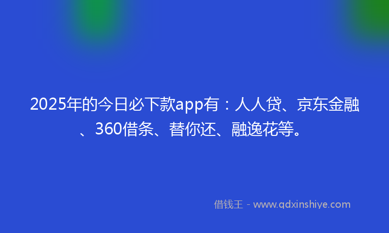 2025年的今日必下款app有：人人贷、京东金融、360借条、替你还、融逸花等。