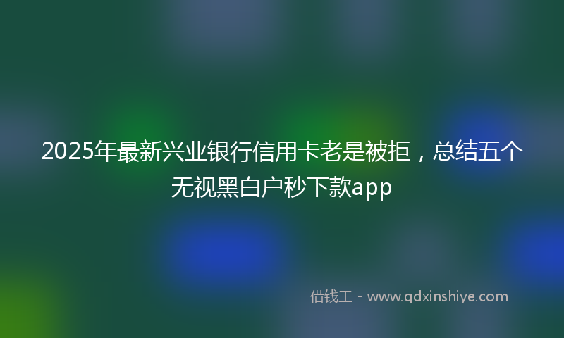 2025年最新兴业银行信用卡老是被拒，总结五个无视黑白户秒下款app