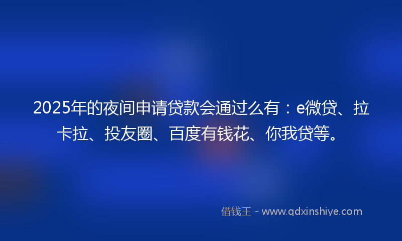 2025年的夜间申请贷款会通过么有：e微贷、拉卡拉、投友圈、百度有钱花、你我贷等。