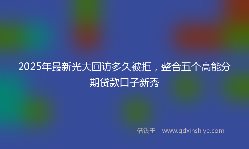 2025年最新光大回访多久被拒，整合五个高能分期贷款口子新秀