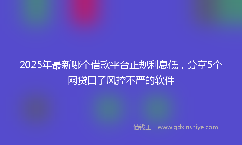 2025年最新哪个借款平台正规利息低，分享5个网贷口子风控不严的软件