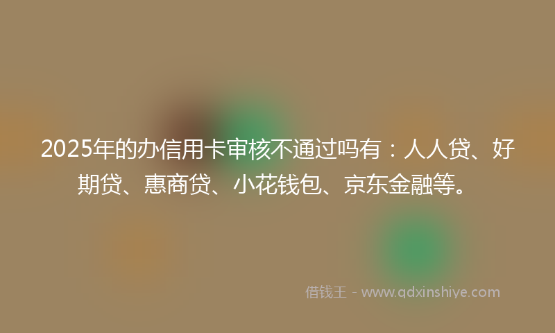 2025年的办信用卡审核不通过吗有：人人贷、好期贷、惠商贷、小花钱包、京东金融等。