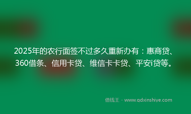 2025年的农行面签不过多久重新办有：惠商贷、360借条、信用卡贷、维信卡卡贷、平安i贷等。