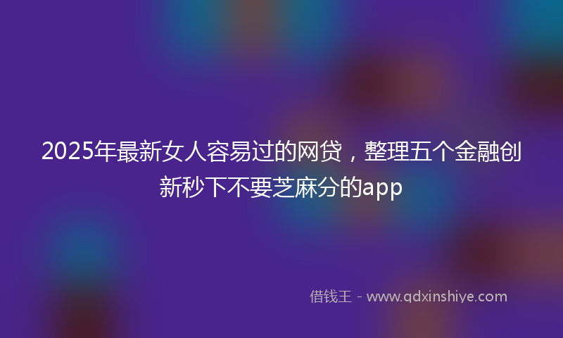 2025年最新女人容易过的网贷，整理五个金融创新秒下不要芝麻分的app