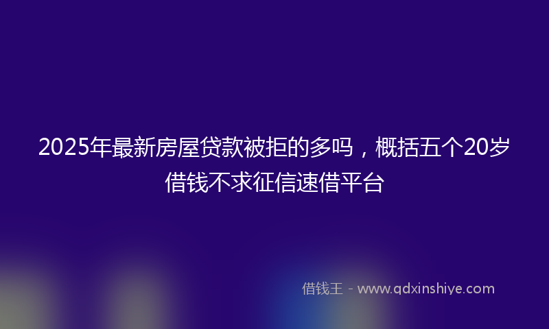 2025年最新房屋贷款被拒的多吗，概括五个20岁借钱不求征信速借平台
