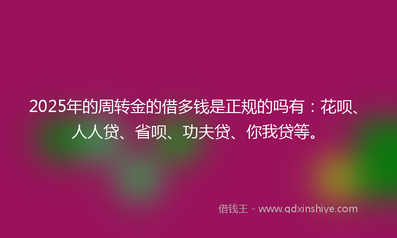 2025年的周转金的借多钱是正规的吗有：花呗、人人贷、省呗、功夫贷、你我贷等。